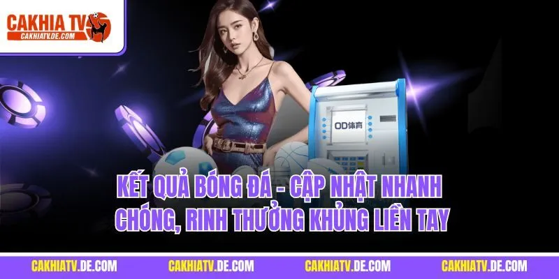 Kết quả bóng đá - Cập nhật nhanh chóng, rinh thưởng khủng liền tay